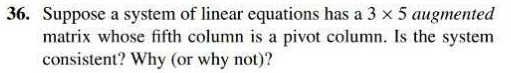 36. Suppose a system of linear equations has a 3 x 5 augmented
matrix whose fifth column is a pivot column. Is the system
consistent? Why (or w hy not)?