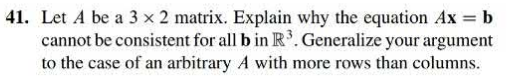 41. Let A be a 3 x 2 matrix. Explain why the equation Ax = b
cannot be consistent for all b in lR 3 . Generalize your argument
to the case of an arbitrary A with more rows than columns.