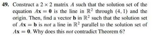 49. Construct a 2 x 2 matrix A such that the solution set of the
equation Ax= 0 is the line in IB. 2 through (4, 1) and the
origin. Then, fi nd a vector bin IB. 2 such that the solution set
of Ax = b is not a line in IB. 2 parallel to the solution set of
Ax = 0. Why does this not contradict Theorem 6?