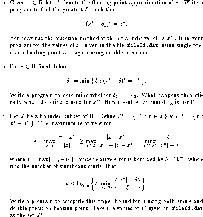 
\def\R{{\bf R}}
\hangindent\parindent
\item{1a.}  Given $x\in\R$ let $x^*$ denote the
floating point approximation of $x$.
Write a program 
to find the greatest $\delta_1$ such that
$$
	(x^*+\delta_1)^*=x^*.$$
You may use the bisection method
with initial interval of $[0,x^*]$.
Run your program 
for the values of $x^*$ given in 
the file{\tt\ file01.dat }using single 
precision floating point
and again using double precision.
\bigskip
\hangindent\parindent
\item{b.}  For $x\in\R$ fixed define
$$
	\delta_2=\min\big\{\,\delta:(x^*+\delta)^*=x^*\,\big\}.$$
Write a program to determine whether $\delta_1=-\delta_2$.
What happens theoretically when chopping
is used for $x^*$?  How about when rounding is used?
\bigskip
\hangindent\parindent
\item{c.}  Let $J$ be a bounded subset of $\R$.
Define $J^*=\{\,x^*:x\in J\,\}$
and $I=\{\,x: x^*\in J^*\,\}$.
The maximum
relative error
$$
	\epsilon=\max_{x\in I}{|x-x^*|\over |x|}
	\ge \max_{x\in I}{|x-x^*|\over |x^*|+|x-x^*|}
	= \max_{x^*\in J^*}{\delta\over |x^*|+\delta}
$$
where $\delta=\max\{\,\delta_1,-\delta_2\,\}$.
Since relative error is bounded by $5\times 10^{-n}$
where $n$ is the number of significant digits, then
$$
	n\le \log_{10}\bigg\{
		5\min_{x^*\in J^*}\Big( {|x^*|+\delta\over\delta}\Big)
		\bigg\}.
$$
Write a program to compute this upper bound for $n$
using both single and double precision floating point.
Take the values of $x^*$ given in{\tt\ file01.dat }as the set $J^*$.
