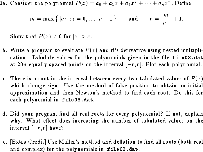 
\def\R{{\bf R}}
\hangindent\parindent
\item{3a.}  Consider the polynomial
$
	P(x)=a_0+a_1x+a_2x^2+\cdots+a_nx^n.$
Define $$m=\max\big\{\, |a_i| : i=0,\ldots,n-1\,\big\}
\qquad\hbox{and}\qquad r={m\over |a_n|}+1.$$
Show that $P(x)\ne 0$ for $|x|>r$.
\bigskip
\hangindent\parindent
\item{b.}
Write a program to evaluate $P(x)$ and
it's derivative using nested multiplication.  
Tabulate values
for the polynomials given in the 
file{\tt\ file03.dat }at $20n$ equally spaced points 
on the interval $[-r,r]$.
Plot each polynomial.
\bigskip
\hangindent\parindent
\item{c.}  There is a root in the interval between 
every two tabulated values of $P(x)$ which change sign.
Use the method of false position to obtain an initial
approximation and then Newton's method to find each root.
Do this for each polynomial in{\tt\ file03.dat}.
\bigskip
\hangindent\parindent
\item{d.}
Did your program find all real roots for every polynomial?
If not, explain why.
What effect does increasing the number of tabulated values 
on the interval $[-r,r]$ have?
\bigskip
\hangindent\parindent
\item{e.}
[Extra Credit] Use M\"uller's method and deflation
to find all roots (both real and complex) for the polynomials
in{\tt\ file03.dat}.
