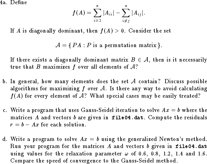 
\hangindent\parindent
\item{4a.}
Define
$$
    f(A)=\sum_{i=1}^n |A_{ii}|-\sum_{i\ne j}^n |A_{ij}|.$$
If $A$ is diagonally dominant, then $f(A)>0$.
Consider the set
$$
    {\cal A}=\{\,PA:\hbox{$P$ is a permutation matrix}\,\}.
$$
If there exists a diagonally dominant matrix $B\in{\cal A}$,
then is it necessarily true that $B$ maximizes $f$
over all elements of ${\cal A}$?
\bigskip
\hangindent\parindent
\item{b.}
In general, how many elements does the set ${\cal A}$ contain?
Discuss possible algorithms for maximizing $f$ over ${\cal A}$.
Is there any way to avoid calculating $f(A)$ for 
every element of ${\cal A}$?
What special cases may be easily treated?
\bigskip
\hangindent\parindent
\item{c.}
Write a program that uses Gauss-Seidel iteration
to solve $Ax=b$ where the matrices $A$ and vectors $b$ 
are given in{\tt\ file04.dat}.
Compute the residuals $r=b-Ax$ for each solution.
\bigskip
\hangindent\parindent
\item{d.}
Write a program to solve $Ax=b$ using the generalized 
Newton's method.  Run your program for the 
matrices $A$ and vectors $b$ given in{\tt\ file04.dat}
using values for the relaxation parameter 
$\omega$ of $0.6$, $0.8$, $1.2$, $1.4$ and $1.6$.
Compare the speed of convergence to the Gauss-Seidel method.
