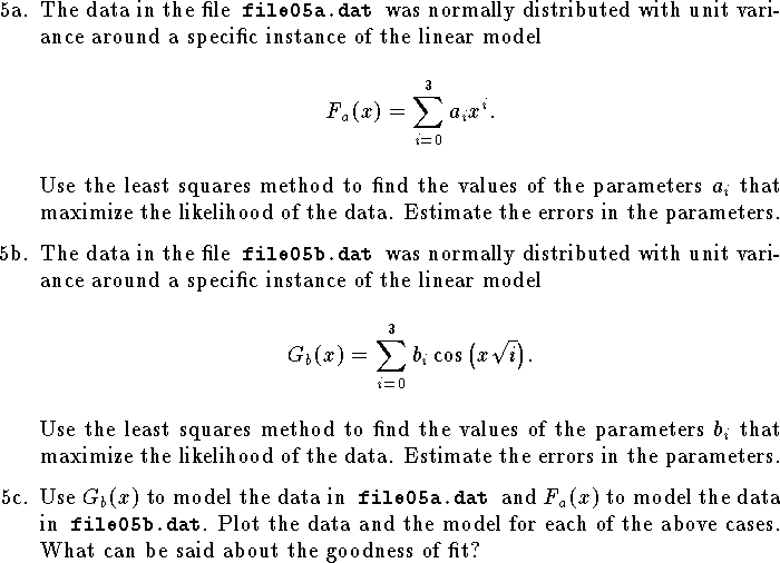 
\def\R{{\bf R}}
\hangindent\parindent
\item{5a.}  
The data in the file{\tt\ file05a.dat }was normally distributed
with unit variance around a specific instance of the linear model
$$
	F_a(x)=\sum_{i=0}^3 a_i x^i.$$
Use the least squares method to find the values
of the parameters $a_i$ that maximize the likelihood of the data.
Estimate the errors in the parameters.
\medskip
\item{5b.}
The data in the file{\tt\ file05b.dat }was normally distributed
with unit variance around a specific instance of the linear model
$$
	G_b(x)=\sum_{i=0}^3 b_i\cos\big(x\sqrt i\big).$$
Use the least squares method to find the values
of the parameters $b_i$ that maximize the likelihood of the data.
Estimate the errors in the parameters.
\medskip
\item{5c.}
Use $G_b(x)$ to model the data in{\tt\ file05a.dat }and
$F_a(x)$ to model the data in{\tt\ file05b.dat}.
Plot the data and the model for each of the above cases.
What can be said about the goodness of fit?
