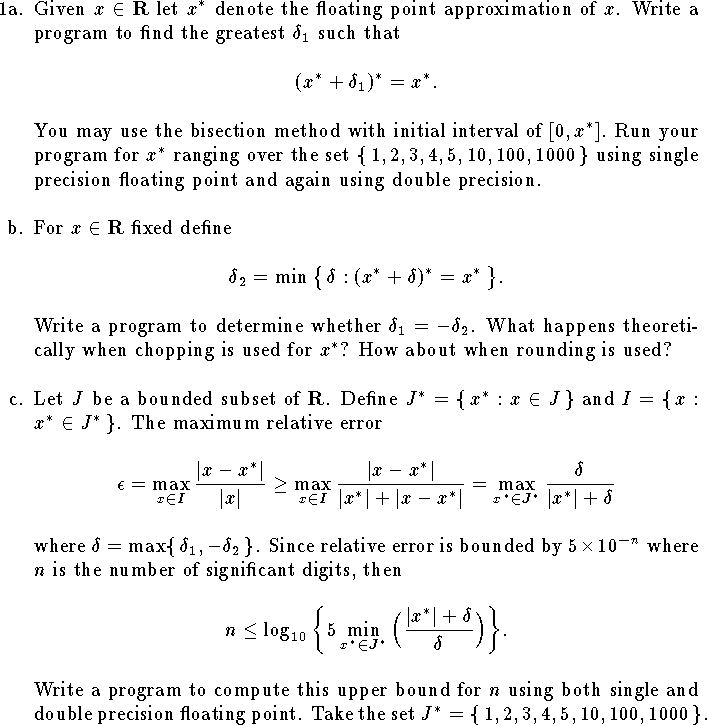 
\def\R{{\bf R}}
\hangindent\parindent
\item{1a.}  Given $x\in\R$ let $x^*$ denote the
floating point approximation of $x$.
Write a program 
to find the greatest $\delta_1$ such that
$$
	(x^*+\delta_1)^*=x^*.$$
You may use the bisection method
with initial interval of $[0,x^*]$.
Run your program 
for $x^*$ ranging over the set
$\{\,1,2,3,4,5,10,100,1000\,\}$
using single precision floating point
and again using double precision.
\bigskip
\hangindent\parindent
\item{b.}  For $x\in\R$ fixed define
$$
	\delta_2=\min\big\{\,\delta:(x^*+\delta)^*=x^*\,\big\}.$$
Write a program to determine whether $\delta_1=-\delta_2$.
What happens theoretically when chopping
is used for $x^*$?  How about when rounding is used?
\bigskip
\hangindent\parindent
\item{c.}  Let $J$ be a bounded subset of $\R$.
Define $J^*=\{\,x^*:x\in J\,\}$
and $I=\{\,x: x^*\in J^*\,\}$.
The maximum
relative error
$$
	\epsilon=\max_{x\in I}{|x-x^*|\over |x|}
	\ge \max_{x\in I}{|x-x^*|\over |x^*|+|x-x^*|}
	= \max_{x^*\in J^*}{\delta\over |x^*|+\delta}
$$
where $\delta=\max\{\,\delta_1,-\delta_2\,\}$.
Since relative error is bounded by $5\times 10^{-n}$
where $n$ is the number of significant digits, then
$$
	n\le \log_{10}\bigg\{
		5\min_{x^*\in J^*}\Big( {|x^*|+\delta\over\delta}\Big)
		\bigg\}.
$$
Write a program to compute this upper bound for $n$
using both single and double precision floating point.
Take the set $J^*=\{\,1,2,3,4,5,10,100,1000\,\}$.
