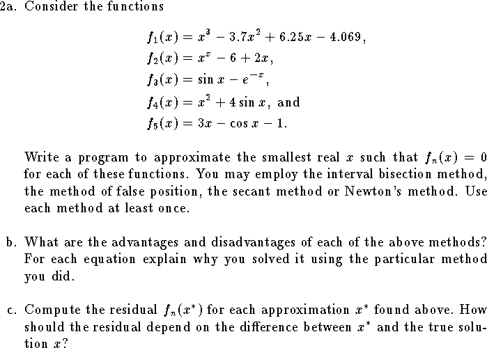 
\hangindent\parindent
\item{2a.} 
Consider the functions
$$\eqalign{
f_1(x)&=x^3-3.7x^2+6.25x-4.069,\cr
f_2(x)&=x^x-6+2x,\cr
f_3(x)&=\sin x-e^{-x},\cr
f_4(x)&=x^2+4\sin x,\hbox{ and}\cr
f_5(x)&=3x-\cos x-1.\cr
}$$
Write a program to approximate
the smallest real $x$ such that
$f_n(x)=0$
for each of these functions.
You may employ the interval bisection method,
the method of false position, the secant method
or Newton's method.
Use each method at least once.
\bigskip
\hangindent\parindent
\item{b.}
What are the advantages and disadvantages of each 
of the above methods?
For each equation
explain why you solved it using the particular method you did.
\bigskip
\hangindent\parindent
\item{c.}
Compute the residual $f_n(x^*)$
for each approximation $x^*$ found above.
How should the residual depend on the 
difference between $x^*$ and
the true solution $x$?

