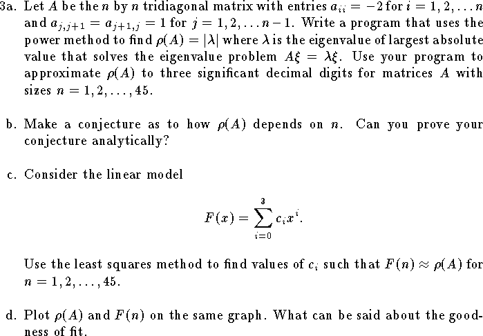 
\hangindent\parindent
\item{3a.}
Let $A$ be the $n$ by $n$ tridiagonal matrix with entries 
$a_{ii}=-2$ for $i=1,2,\ldots n$ and
$a_{j,j+1}=a_{j+1,j}=1$ for $j=1,2,\ldots n-1$.
Write a program that uses the power method to find 
$\rho(A)=|\lambda|$ where $\lambda$ is the 
eigenvalue of largest absolute value
that solves the eigenvalue problem $A\xi=\lambda\xi$.
Use your program to approximate 
$\rho(A)$
to three significant decimal digits 
for matrices $A$ with sizes
$n=1, 2,\ldots, 45$.
\bigskip
\item{b.}
Make a conjecture as to how $\rho(A)$ depends on $n$.
Can you prove your conjecture analytically?
\bigskip
\item{c.}
Consider the linear model
$$
	F(x)=\sum_{i=0}^3 c_i x^i.
$$
Use the least squares method to find values of $c_i$
such that $F(n)\approx \rho(A)$ for 
$n=1,2,\ldots, 45$.
\bigskip
\item{d.}
Plot $\rho(A)$ and $F(n)$ on
the same graph.
What can be said about the goodness of fit.
