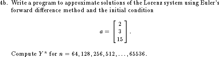 
\item{4b.}
Write a program to approximate solutions
of the Lorenz system using Euler's forward difference
method
and the initial condition
$$
    a=\left[\matrix {2\cr3\cr15}\right].
$$
Compute $Y^n$ for $n=64,128,256,512,\ldots,65536$.
