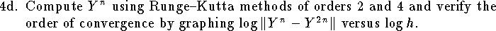 
\item{4d.}
Compute $Y^n$ using Runge--Kutta methods of orders 2 and 4
and verify the order of convergence by
graphing $\log \|Y^n-Y^{2n}\|$ versus $\log h$.

