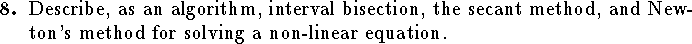 
\qn Describe, as an algorithm, interval bisection, the secant
    method, and Newton's method for solving a non-linear equation.
