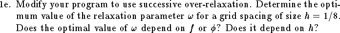
\item{1e.}
Modify your program to use successive over-relaxation.
Determine the optimum value of the relaxation parameter $\omega$
for a grid spacing of size $h=1/8$.
Does the optimal value of $\omega$ depend on $f$ or $\phi$?
Does it depend on $h$?
