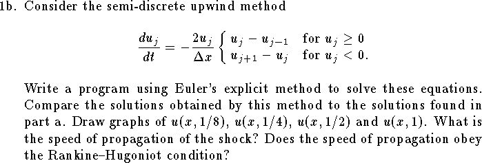 
\item{1b.}
Consider the semi-discrete upwind method
$$
	{d u_j\over dt}=-{2 u_j\over{\Delta x}}
	\cases{ u_j - u_{j-1} & for $u_j\ge 0$\cr
			u_{j+1}-u_j & for $u_j<0$.\cr}
$$
Write a program using Euler's explicit method to
solve these equations.
Compare the solutions obtained by this method to
the solutions found in part a.
Draw graphs of
$u(x,1/8)$, $u(x,1/4)$, $u(x,1/2)$ and $u(x,1)$.
What is the speed of propagation of the shock?
Does the speed of propagation
obey the Rankine--Hugoniot condition?
