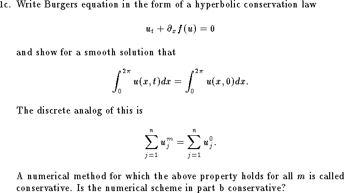 
\item{1c.}
Write Burgers equation in the form of a hyperbolic
conservation law
$$
	u_t + \partial_x  f(u) =0
$$
and show for a smooth solution that
$$
	\int_0^{2\pi} u(x,t) dx
	=\int_0^{2\pi} u(x,0) dx.
$$
The discrete analog of this is
$$
	\sum_{j=1}^{n} u^{m}_j = \sum_{j=1}^n u^0_j.
$$
A numerical method for which the above property holds
for all $m$ is called conservative.
Is the numerical scheme in part b conservative?
