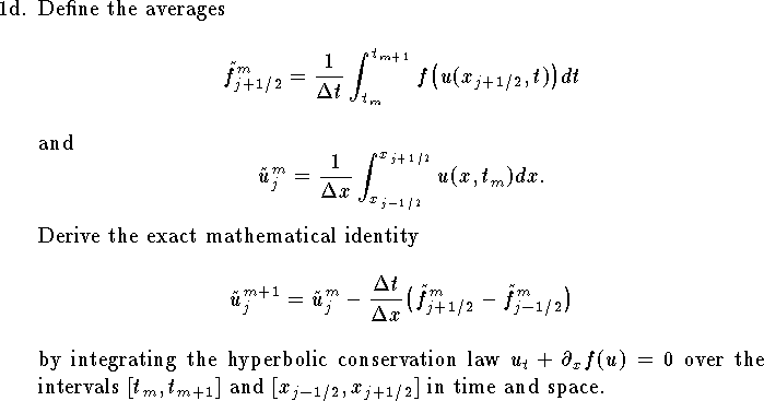 
\item{1d.}
Define the averages
$$
	\tilde f^m_{j+1/2}={1\over \Delta t}\int_{t_m}^{t_{m+1}}
		f\big(u(x_{j+1/2},t)\big)d t$$
and
$$
	\tilde u^m_j={1\over \Delta x}
		\int_{x_{j-1/2}}^{x_{j+1/2}} u(x,t_m) dx.
$$
Derive the exact mathematical identity
$$
	\tilde u_j^{m+1}=\tilde u_j^{m}-{\Delta t\over \Delta x}
		\big(\tilde f^m_{j+1/2}-\tilde f^m_{j-1/2}\big)
$$
by integrating the hyperbolic conservation law 
$u_t+\partial_x f(u)=0$ 
over the intervals $[t_m,t_{m+1}]$ and $[x_{j-1/2},x_{j+1/2}]$ 
in time and space.
