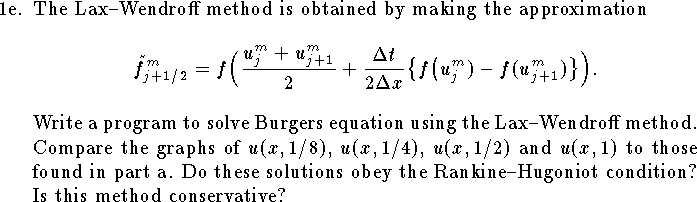 
\item{1e.}
The Lax--Wendroff method is obtained by making the approximation
$$
	\tilde f^m_{j+1/2}=f\Big(
		{u^m_j+u^m_{j+1}\over 2}
		+{\Delta t\over 2\Delta x}
		\big\{ f\big(u^m_j)-f(u^m_{j+1})\big\}\Big).
$$
Write a program to solve Burgers equation using the
Lax--Wendroff method.
Compare the graphs of $u(x,1/8)$, $u(x,1/4)$, $u(x,1/2)$
and $u(x,1)$ to those found in part a.
Do these solutions obey the Rankine--Hugoniot condition?
Is this method conservative?  
