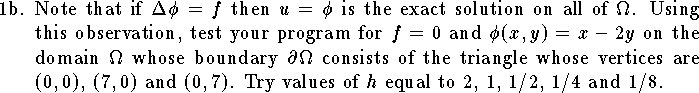 
\item{1b.}  
Note that if $\Delta\phi=f$ then $u=\phi$
is the exact solution on all of $\Omega$.
Using this observation,
test your program for
$f=0$ and $\phi(x,y)=x-2y$
on the domain
$\Omega$ whose boundary $\partial \Omega$ consists
of the triangle whose vertices
are $(0,0)$, $(7,0)$ and $(0,7)$.
Try values of $h$ equal to $2$, $1$, $1/2$, $1/4$ and $1/8$.
