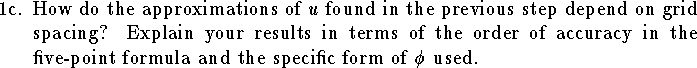 
\item{1c.}
How do the approximations of $u$ found
in the previous step depend on grid spacing?
Explain your results in terms of the order
of accuracy in the five-point formula
and the specific form of $\phi$ used.
