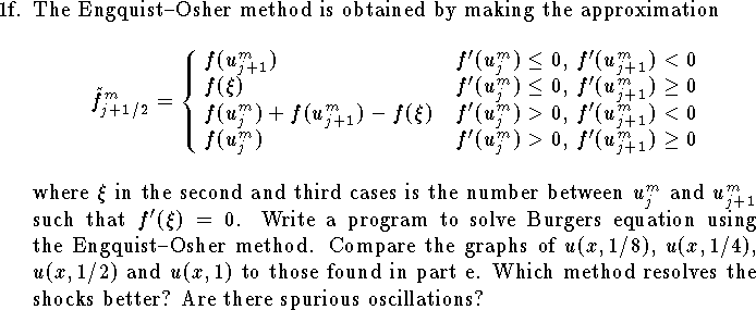 
\item{1f.}
The Engquist--Osher method is obtained by making the approximation
$$%\eqalign{
    \tilde f^m_{j+1/2}=
\cases{ f(u^m_{j+1})&
$f'(u^m_{j})\le 0$,
$f'(u^m_{j+1})<0$\cr
        f(\xi)&
$f'(u^m_{j})\le 0$,
$f'(u^m_{j+1})\ge 0$\cr
        f(u^m_{j})+f(u^m_{j+1})-f(\xi)&
$f'(u^m_{j})>0$,
$f'(u^m_{j+1})<0$\cr
        f(u^m_{j})&
$f'(u^m_{j})>0$,
$f'(u^m_{j+1})\ge 0$\cr
}
$$
where $\xi$ in the second and third cases is
the number between $u^m_{j}$ and $u^m_{j+1}$ such
that $f'(\xi)=0$.
Write a program to solve Burgers equation using
the Engquist--Osher method.
Compare the graphs of $u(x,1/8)$, $u(x,1/4)$, $u(x,1/2)$
and $u(x,1)$ to those found in part e.
Which method resolves the shocks better?
Are there spurious oscillations?
