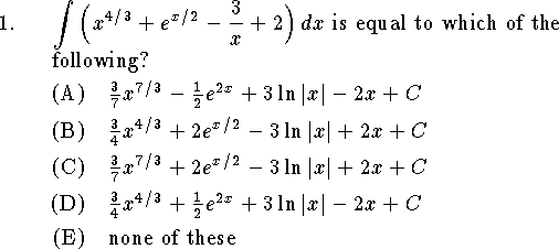 
\tolerance=3000
\input epsf
\hsize=6truein
\nopagenumbers
\parindent=1.5truecm
\rm
\newcount\qno
\newcount\ano
\def\choi{\ignorespaces
	\ifnum\ano=1 A%
		\else\ifnum\ano=2 B%
			\else\ifnum\ano=3 C%
				\else\ifnum\ano=4 D%
					\else\ifnum\ano=5 E%
						\else F%
					\fi
				\fi
			\fi
		\fi
	\fi\ignorespaces}
\def\qn {\ano=0\par\advance\qno by1\noindent\strut
	\hbox to\parindent{\the\qno.\hfil}\hangindent\parindent\ignorespaces}
\def\an {\smallskip\advance\ano by1\noindent\strut
	\hbox to2\parindent{\hfil(\choi)\quad}\hangindent2\parindent\ignorespaces}
\def\qnt#1 {\par\advance\qno by1\noindent\strut
	\hbox to\parindent{#1\hfil}\hangindent\parindent\ignorespaces}
\def\qnn#1 {\medskip\noindent\strut
	\hbox to\parindent{\phantom{8}#1\hfil}\hangindent\parindent\ignorespaces}
\def\boxfil{ \vrule
 \xleaders\vbox to1cm{\hrule\hbox{\ }\vfill\hrule}\hfill
 \vrule\ }
\def\linefil{ \leaders\hrule\hfil\ }
\def\answerbox#1 {{\noindent \vbox to1cm{\vfil\hbox{#1\quad}\vfil}\vrule
	\xleaders\vbox to1cm{\hrule\hbox{\ }\vfill\hrule}\hfill
	\vrule}}
\def\picture #1 #2 #3 {\hbox to#2truein{\vbox to #3truein{%
	\special{anisoscale #1, #2in #3in}\vfil}\hfil}}

%\font\bg=cmbx12 scaled 1000
%\font\hg=lcmssb8 scaled 2985
\font\bg=cmbx10 scaled \magstep2
\font\hg=cmr7 scaled 2985
\qno=0
%*************************************************************************
\qn $\displaystyle\int\Big(x^{4/3}+e^{x/2}-{3\over x}+2\Big)\,dx$ is equal to
which of the following?
\an ${3\over 7}x^{7/3}-{1\over 2}e^{2x}+3\ln|x|-2x+C$
\an ${3\over 4}x^{4/3}+2e^{x/2}-3\ln|x|+2x+C$
\an ${3\over 7}x^{7/3}+2e^{x/2}-3\ln|x|+2x+C$
\an ${3\over 4}x^{4/3}+{1\over 2}e^{2x}+3\ln|x|-2x+C$
\an none of these
