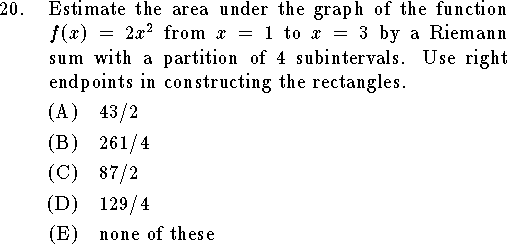 
\qn Estimate the area under the graph of the function $f(x)=2x^2$
from $x=1$ to $x=3$ by a Riemann sum with a partition of $4$
subintervals.  Use right endpoints in constructing the rectangles.
\an $43/2$
\an $261/4$
\an $87/2$
\an $129/4$
\an none of these
