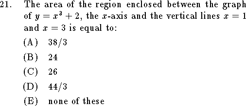 
\qn The area of the region enclosed between the graph of
$y=x^3+2$, the $x$-axis and the
vertical lines $x=1$ and $x=3$ is equal to:
\an $38/3$
\an $24$
\an $26$
\an $44/3$
\an none of these
