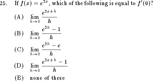 
\qn If $f(x)=e^{2x}$, which of the following is equal to $f'(0)$?
\an $\displaystyle\lim_{h\to 0}{e^{2x+h}\over h}$
\an $\displaystyle\lim_{h\to 0}{e^{2h}-1\over h}$
\an $\displaystyle\lim_{h\to 0}{e^{2h}-e\over h}$
\an $\displaystyle\lim_{h\to 0}{e^{2x+h}-1\over h}$
\an none of these
