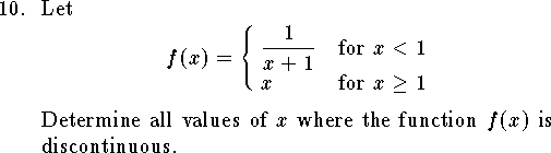 
\qn Let
$$ f(x)=\cases{{\displaystyle {1\over x+1}}& for $x<1$\cr
				x& for $x\ge 1$\cr}$$
Determine all values of $x$ where the function $f(x)$
is discontinuous.
