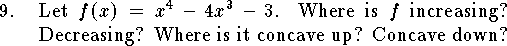 
\qn Let $f(x)=x^4-4x^3-3$.
Where is $f$ increasing? Decreasing?
Where is it concave up? Concave down?
