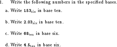 
%Math T104 Exam 1a
%Given February 1999
%
\hsize=6.2truein
\input epsf
\tolerance=3000
\parindent=0.8cm
\rm
%%%%%%%%%%%%%%%%%%%%%%%%%%%%%%%%%%%%%%%%%%%%%%%%%%%%%%%%%%%%%%%%%%%%%%%%
\newcount\qnno
\def\qn {\noindent\strut\global\advance\qnno by1%
	\hbox to\parindent{\the\qnno.\hfil}\hangindent\parindent\ignorespaces}
\def\qnn#1 {\noindent\strut
	\hbox to\parindent{\phantom{\the\qnno. }#1\hfil}\hangindent\parindent\ignorespaces}
\def\qne#1 {\noindent\strut\global\advance\qnno by1%
	\hbox to\parindent{\the\qnno. #1\hfil
		}\hangindent\parindent\ignorespaces}
\def\elem#1 #2 #3 #4 {
$\vcenter{\halign{\hfil##$\,$&\hfil##\cr
	&${\tt #1}_{#4}$\cr
  $#2$&${\tt #3}_{#4}$\cr
\noalign{\smallskip\hrule}}}$}
\qn Write the following numbers in the specified bases.
\medskip
\qnn a. Write ${\tt 153}_{\rm six}$ in base ten.
\bigskip
\qnn b. Write ${\tt 2.03}_{\rm six}$ in base ten.
\bigskip
\qnn c. Write ${\tt 68}_{\rm ten}$ in base six.
\bigskip
\qnn d. Write ${\tt 4.5}_{\rm ten}$ in base six.
\bigskip
