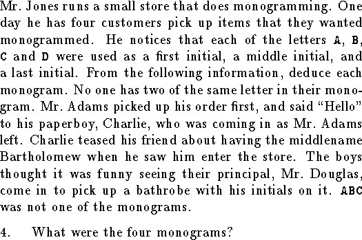 
\noindent
Mr.~Jones runs a small store that does monogramming.
One day he has four customers pick up items that they wanted
monogrammed.
He notices that each of the letters {\tt A}, {\tt B}, {\tt C}
and {\tt D} were used as a first initial, a middle initial,
and a last initial.  From the following information,
deduce each monogram.
No one has two of the same letter in their monogram.
Mr.~Adams picked up his order first,
and said ``Hello" to his paperboy, Charlie, who was coming in
as Mr.~Adams left.
Charlie teased his friend about having the middlename
Bartholomew when he saw him enter the store.
The boys thought it was funny seeing their principal,
Mr.~Douglas, come in to pick up
a bathrobe with his initials on it.
{\tt ABC} was not one of the monograms.
\medskip
\qn What were the four monograms?
\bigskip
