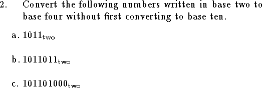 
\noindent
\qn Convert the following numbers written in base two to base four
without first converting to base ten.
\medskip
\qnn a. $1011_{\rm two}$
\bigskip
\qnn b. $1011011_{\rm two}$
\bigskip
\qnn c. $101101000_{\rm two}$
\bigskip
