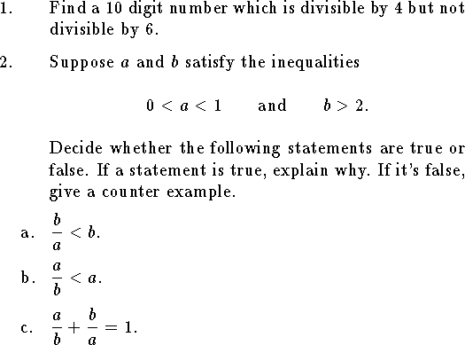
%Math T104 Final a
%Given March 1999
%
\input epsf
\hsize=6.2truein
\tolerance=3000
\parindent=1cm
\rm
%%%%%%%%%%%%%%%%%%%%%%%%%%%%%%%%%%%%%%%%%%%%%%%%%%%%%%%%%%%%%%%%%%%%%%%%
\newcount\qnno
%\headline={\rm T104 Final a\hfil {\it Individual Part}}
\def\qn {\noindent\strut\global\advance\qnno by1%
	\hbox to\parindent{\the\qnno.\hfil}\hangindent\parindent\ignorespaces}
\def\qnn#1 {\noindent\strut
	\hbox to\parindent{\phantom{\the\qnno. }#1\hfil}\hangindent\parindent\ignorespaces}
\def\qne#1 {\noindent\strut\global\advance\qnno by1%
	\hbox to\parindent{\the\qnno. #1\hfil
		}\hangindent\parindent\ignorespaces}
\def\elem#1 #2 #3 #4 {
$\vcenter{\halign{\hfil##$\,$&\hfil##\cr
	&${\tt #1}_{#4}$\cr
  $#2$&${\tt #3}_{#4}$\cr
\noalign{\smallskip\hrule}}}$}
%%%%%%%%%%%%%%%%%%%%%%%%%%%%%%%%%%%%%%%%%%%%%%%%%%%%%%%%%%%%%%%%%%%%%%%%

\qn Find a $10$ digit number which is divisible
by $4$ but not divisible by $6$.
\medskip
\qn Suppose $a$ and $b$ satisfy the inequalities
$$0<a<1\qquad\hbox{and}\qquad b>2.$$
Decide whether the following statements are true or false.
If a statement is true, explain why.  If it's false, give
a counter example.
\medskip
\qnn a. $\displaystyle{b\over a}<b$.
\medskip
\qnn b. $\displaystyle{a\over b}<a$.
\medskip
\qnn c. $\displaystyle{a\over b}+{b\over a}=1$.
\medskip
