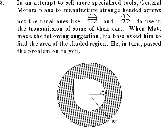 
\qn In an attempt to sell more specialized tools,
General Motors plans to manufacture strange headed screws
not the usual ones like
\hbox to 3em{\hfil\epsfysize=1.5em\epsfbox{stan.eps}\hfil}
and
\hbox to 3em{\hfil\epsfysize=1.5em\epsfbox{phil.eps}\hfil}
to use in the transmission of some of
their cars.
When Matt made the following suggestion,
his boss asked him to find the area of the shaded region.
He, in turn, passed the problem on to you.
$$
\vbox{\epsfxsize=2.5truein\epsfbox{screw.eps}}
$$
