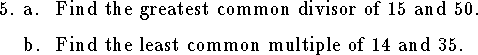 
\qne a. Find the greatest common divisor of $15$ and $50$.
\medskip
\qnn b. Find the least common multiple of $14$ and $35$.
