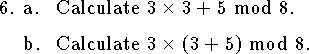 
\qne a. Calculate $3\times 3+5$ mod $8$.
\medskip
\qnn b. Calculate $3\times (3+5)$ mod $8$.
