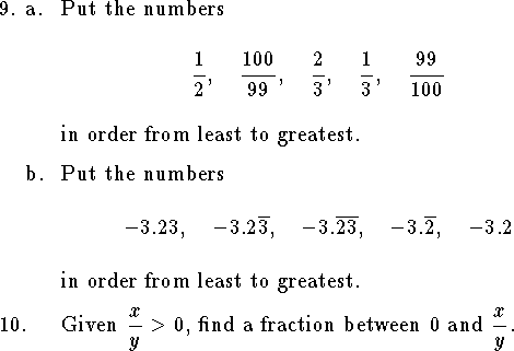 
\qne a. Put the numbers
$$
    {1\over 2},\quad
    {100\over 99},\quad
    {2\over 3},\quad
    {1\over 3},\quad
    {99\over 100}
    $$
in order from least to greatest.
\medskip
\qnn b. Put the numbers
$$ 
	-3.23, \quad
	-3.2\overline 3, \quad
	-3.\overline{23}, \quad
	-3.\overline{2}, \quad
	-3.2$$
in order from least to greatest.
\medskip
\qn Given $\displaystyle{x\over y}>0$,
find a fraction between 0 and $\displaystyle{x\over y}$.
\medskip
